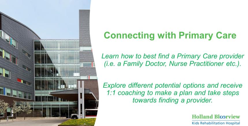 Photo of Holland Bloorview with text saying "Learn how to best find a primary care provider (i.e. a Family Doctor, Nurse Practitionor etc). Explore different potential options and receive coaching to make a plan and take steps towards finding a provider."