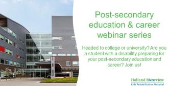 Post-secondary education  & career workshop series. Headed to college or university?  Are you a student with a disability preparing for your  post-secondary education and career?  Join us for our Fall 2022 free virtual webinar series